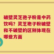 破壁灵芝孢子粉是中药饮吗？灵芝袍子粉破壁和不破壁的区别体现在哪些方面