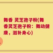 舞香 灵芝孢子粉(舞香灵芝孢子粉：舞动健康，滋补身心)
