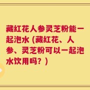 藏红花人参灵芝粉能一起泡水 (藏红花、人参、灵芝粉可以一起泡水饮用吗？)