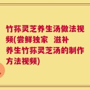 竹荪灵芝养生汤做法视频(尝鲜独家  滋补养生竹荪灵芝汤的制作方法视频)