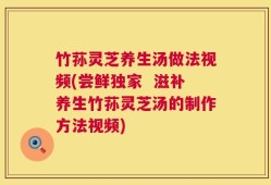 竹荪灵芝养生汤做法视频(尝鲜独家  滋补养生竹荪灵芝汤的制作方法视频)