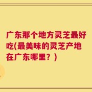 广东那个地方灵芝最好吃(最美味的灵芝产地在广东哪里？)