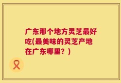 广东那个地方灵芝最好吃(最美味的灵芝产地在广东哪里？)