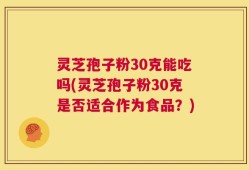 灵芝孢子粉30克能吃吗(灵芝孢子粉30克是否适合作为食品？)