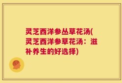 灵芝西洋参丛草花汤(灵芝西洋参草花汤：滋补养生的好选择)