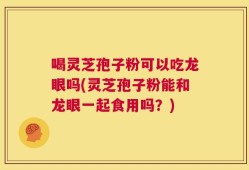 喝灵芝孢子粉可以吃龙眼吗(灵芝孢子粉能和龙眼一起食用吗？)