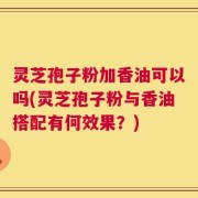 灵芝孢子粉加香油可以吗(灵芝孢子粉与香油搭配有何效果？)