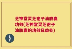 芝神堂灵芝孢子油胶囊功效(芝神堂灵芝孢子油胶囊的功效及益处)
