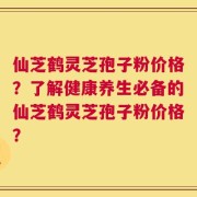 仙芝鹤灵芝孢子粉价格？了解健康养生必备的仙芝鹤灵芝孢子粉价格？