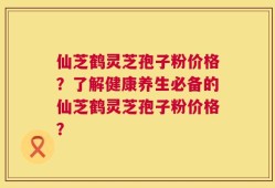 仙芝鹤灵芝孢子粉价格？了解健康养生必备的仙芝鹤灵芝孢子粉价格？