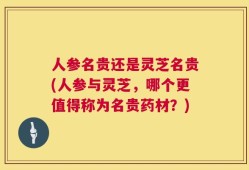 人参名贵还是灵芝名贵(人参与灵芝，哪个更值得称为名贵药材？)