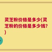 灵芝粉价格是多少(灵芝粉的价格是多少钱？)