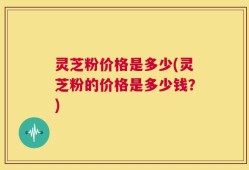 灵芝粉价格是多少(灵芝粉的价格是多少钱？)