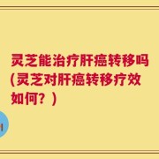 灵芝能治疗肝癌转移吗(灵芝对肝癌转移疗效如何？)