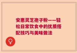 安惠灵芝孢子粉——轻松日常饮食中的优质搭配技巧与美味做法