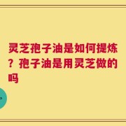 灵芝孢子油是如何提炼？孢子油是用灵芝做的吗