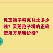 灵芝孢子粉克兑水多少钱？灵芝孢子粉的正确使用方法和价格？