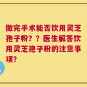 做完手术能否饮用灵芝孢子粉？？医生解答饮用灵芝孢子粉的注意事项？