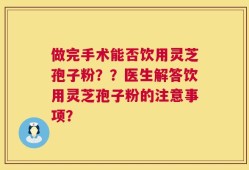 做完手术能否饮用灵芝孢子粉？？医生解答饮用灵芝孢子粉的注意事项？