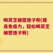 喝灵芝破壁孢子粉(提高免疫力，轻松喝灵芝破壁孢子粉)
