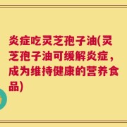 炎症吃灵芝孢子油(灵芝孢子油可缓解炎症，成为维持健康的营养食品)