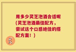 用多少灵芝泡酒合适呢(灵芝泡酒最佳配方，尝试这个口感绝佳的搭配方案！)