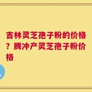 吉林灵芝孢子粉的价格？腾冲产灵芝孢子粉价格
