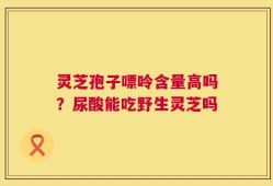 灵芝孢子嘌呤含量高吗？尿酸能吃野生灵芝吗