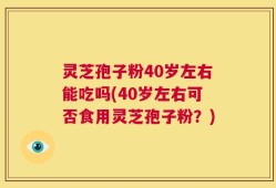 灵芝孢子粉40岁左右能吃吗(40岁左右可否食用灵芝孢子粉？)