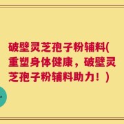 破壁灵芝孢子粉辅料(重塑身体健康，破壁灵芝孢子粉辅料助力！)