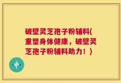 破壁灵芝孢子粉辅料(重塑身体健康，破壁灵芝孢子粉辅料助力！)