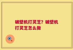 破壁机打灵芝？破壁机打灵芝怎么做
