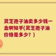 灵芝孢子油卖多少钱一盒啊知乎(灵芝孢子油价格是多少？)