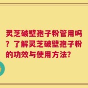 灵芝破壁孢子粉管用吗？了解灵芝破壁孢子粉的功效与使用方法？