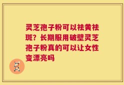 灵芝孢子粉可以祛黄祛斑？长期服用破壁灵芝孢子粉真的可以让女性变漂亮吗