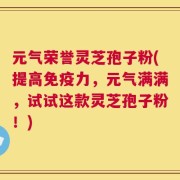 元气荣誉灵芝孢子粉(提高免疫力，元气满满，试试这款灵芝孢子粉！)