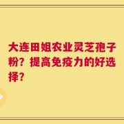 大连田姐农业灵芝孢子粉？提高免疫力的好选择？