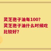 灵芝孢子油每100？灵芝孢子油什么时候吃比较好？