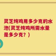 灵芝炖鸡用多少克的水泡(灵芝炖鸡所需水量是多少克？)