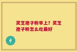 灵芝孢子粉早上？灵芝孢子粉怎么吃最好