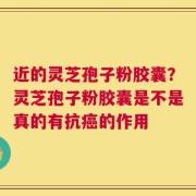 近的灵芝孢子粉胶囊？灵芝孢子粉胶囊是不是真的有抗癌的作用