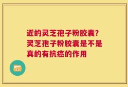 近的灵芝孢子粉胶囊？灵芝孢子粉胶囊是不是真的有抗癌的作用