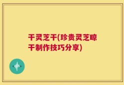 干灵芝干(珍贵灵芝晾干制作技巧分享)