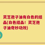灵芝孢子油有白色的结晶(白色结晶！灵芝孢子油奇妙功效)