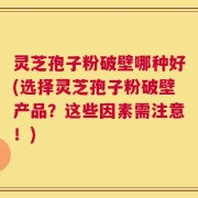 灵芝孢子粉破壁哪种好(选择灵芝孢子粉破壁产品？这些因素需注意！)