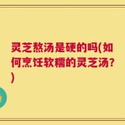 灵芝熬汤是硬的吗(如何烹饪软糯的灵芝汤？)