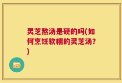 灵芝熬汤是硬的吗(如何烹饪软糯的灵芝汤？)