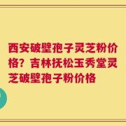 西安破壁孢子灵芝粉价格？吉林抚松玉秀堂灵芝破壁孢子粉价格