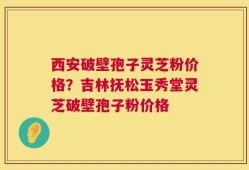 西安破壁孢子灵芝粉价格？吉林抚松玉秀堂灵芝破壁孢子粉价格