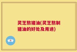灵芝熬猪油(灵芝熬制猪油的好处及用途)